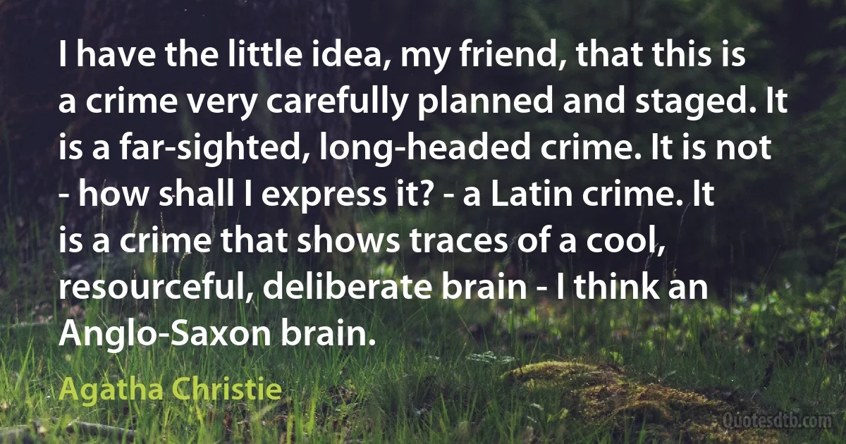 I have the little idea, my friend, that this is a crime very carefully planned and staged. It is a far-sighted, long-headed crime. It is not - how shall I express it? - a Latin crime. It is a crime that shows traces of a cool, resourceful, deliberate brain - I think an Anglo-Saxon brain. (Agatha Christie)