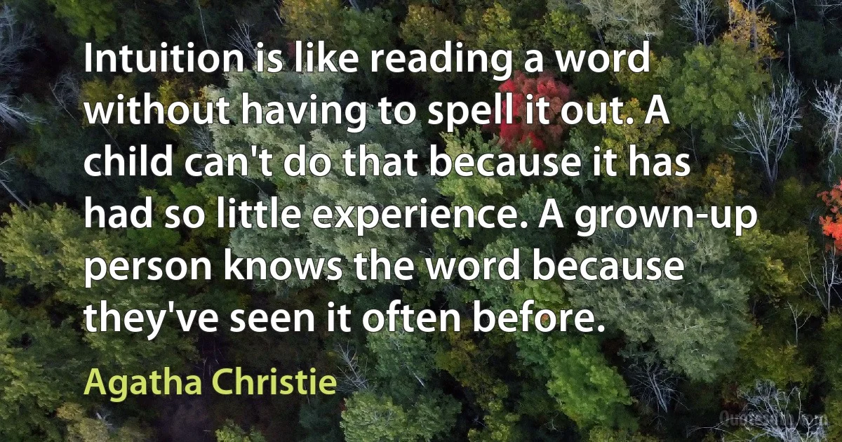 Intuition is like reading a word without having to spell it out. A child can't do that because it has had so little experience. A grown-up person knows the word because they've seen it often before. (Agatha Christie)