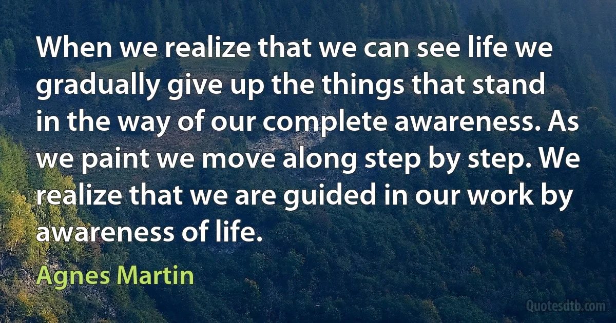 When we realize that we can see life we gradually give up the things that stand in the way of our complete awareness. As we paint we move along step by step. We realize that we are guided in our work by awareness of life. (Agnes Martin)