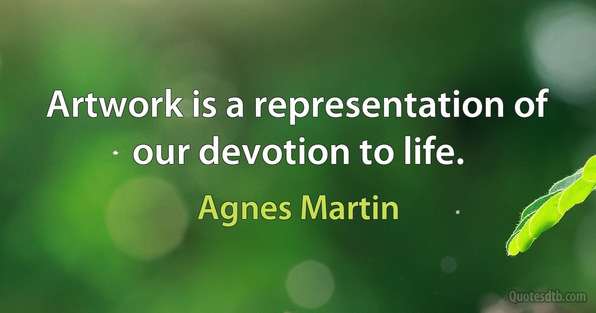 Artwork is a representation of our devotion to life. (Agnes Martin)