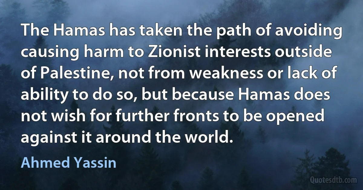 The Hamas has taken the path of avoiding causing harm to Zionist interests outside of Palestine, not from weakness or lack of ability to do so, but because Hamas does not wish for further fronts to be opened against it around the world. (Ahmed Yassin)