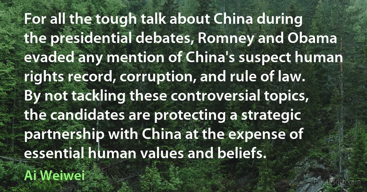 For all the tough talk about China during the presidential debates, Romney and Obama evaded any mention of China's suspect human rights record, corruption, and rule of law. By not tackling these controversial topics, the candidates are protecting a strategic partnership with China at the expense of essential human values and beliefs. (Ai Weiwei)