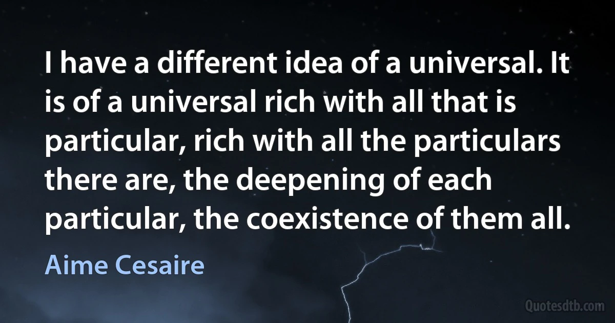 I have a different idea of a universal. It is of a universal rich with all that is particular, rich with all the particulars there are, the deepening of each particular, the coexistence of them all. (Aime Cesaire)