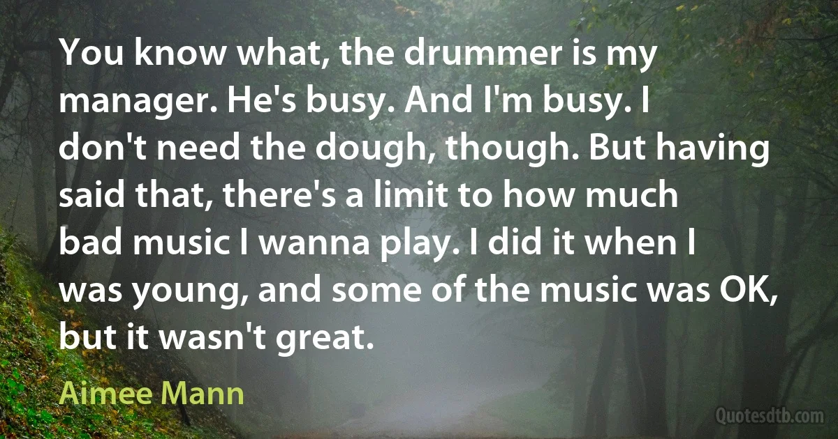 You know what, the drummer is my manager. He's busy. And I'm busy. I don't need the dough, though. But having said that, there's a limit to how much bad music I wanna play. I did it when I was young, and some of the music was OK, but it wasn't great. (Aimee Mann)