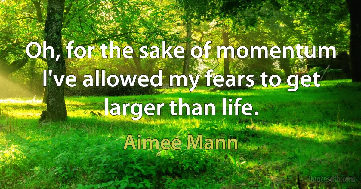 Oh, for the sake of momentum
I've allowed my fears to get larger than life. (Aimee Mann)