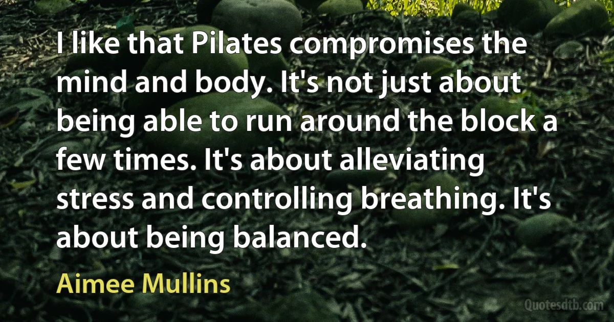 I like that Pilates compromises the mind and body. It's not just about being able to run around the block a few times. It's about alleviating stress and controlling breathing. It's about being balanced. (Aimee Mullins)