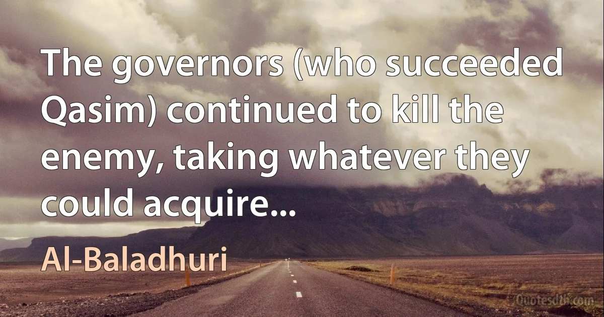 The governors (who succeeded Qasim) continued to kill the enemy, taking whatever they could acquire... (Al-Baladhuri)