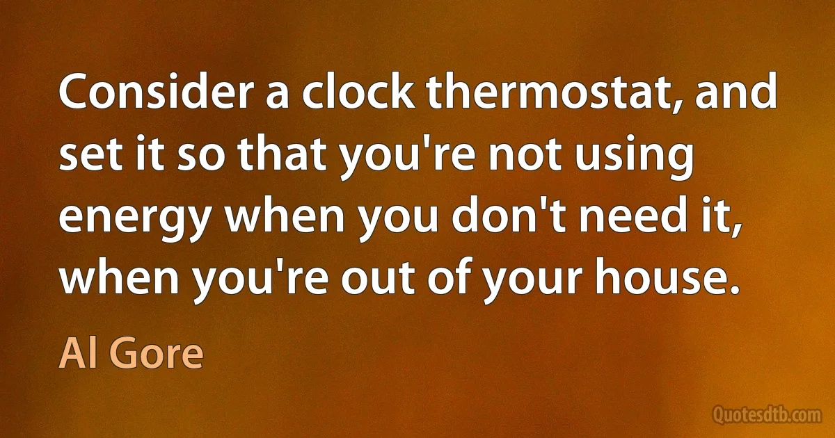 Consider a clock thermostat, and set it so that you're not using energy when you don't need it, when you're out of your house. (Al Gore)