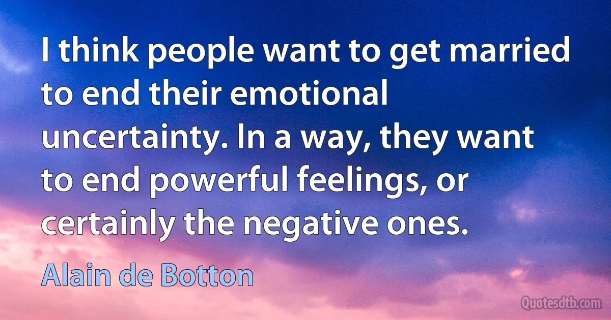 I think people want to get married to end their emotional uncertainty. In a way, they want to end powerful feelings, or certainly the negative ones. (Alain de Botton)