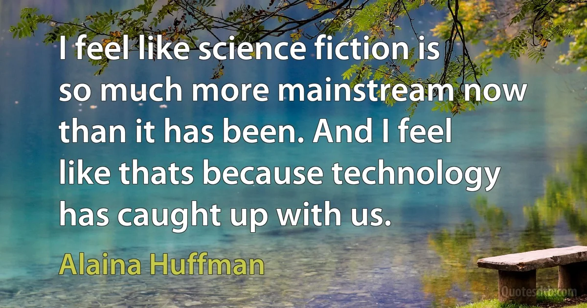 I feel like science fiction is so much more mainstream now than it has been. And I feel like thats because technology has caught up with us. (Alaina Huffman)