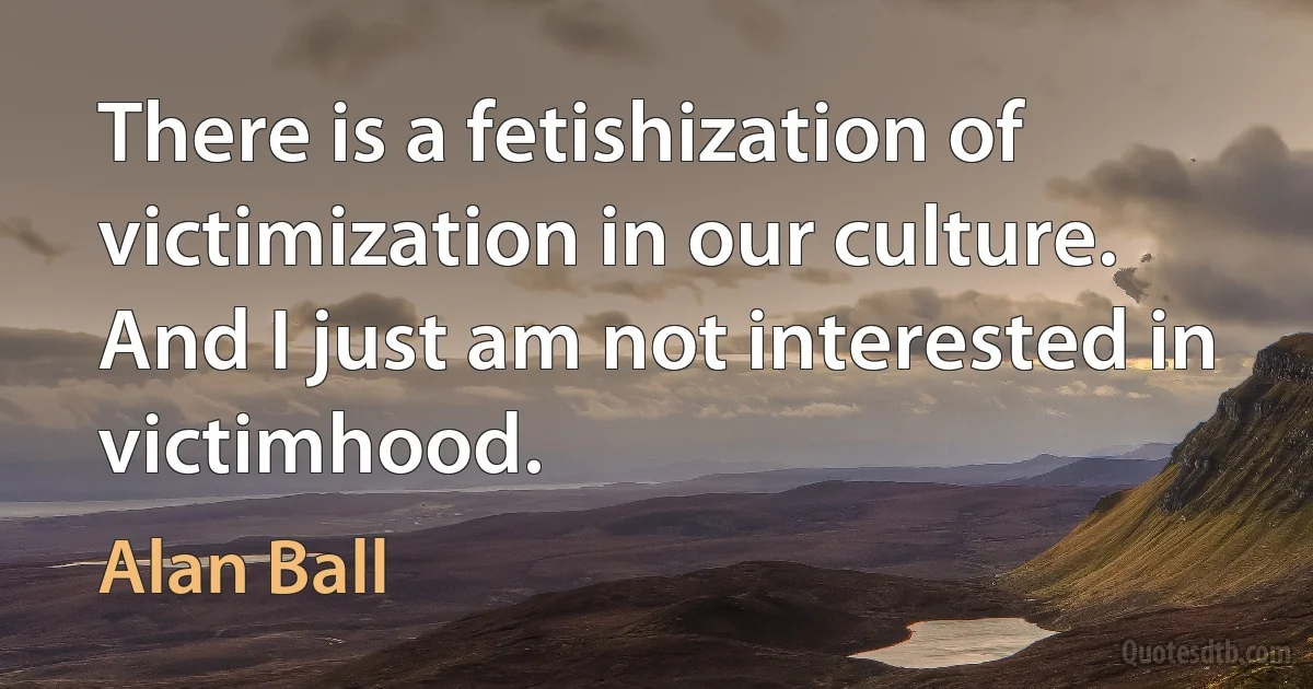 There is a fetishization of victimization in our culture. And I just am not interested in victimhood. (Alan Ball)