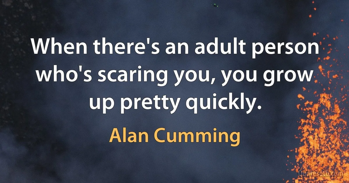 When there's an adult person who's scaring you, you grow up pretty quickly. (Alan Cumming)