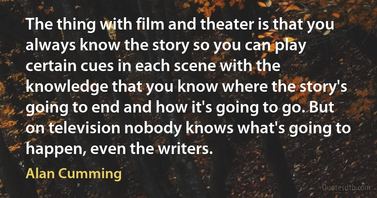 The thing with film and theater is that you always know the story so you can play certain cues in each scene with the knowledge that you know where the story's going to end and how it's going to go. But on television nobody knows what's going to happen, even the writers. (Alan Cumming)