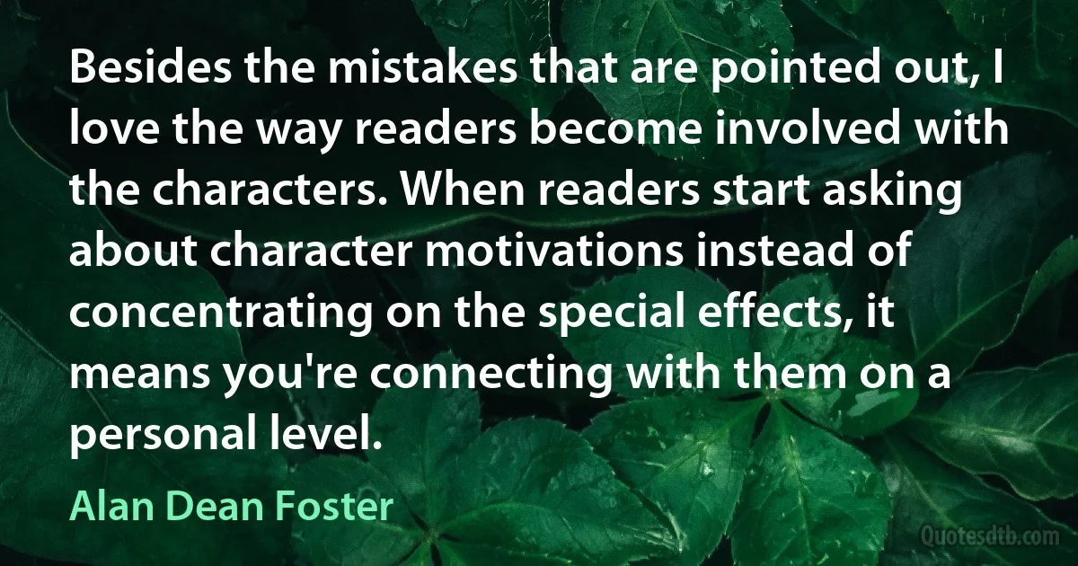 Besides the mistakes that are pointed out, I love the way readers become involved with the characters. When readers start asking about character motivations instead of concentrating on the special effects, it means you're connecting with them on a personal level. (Alan Dean Foster)