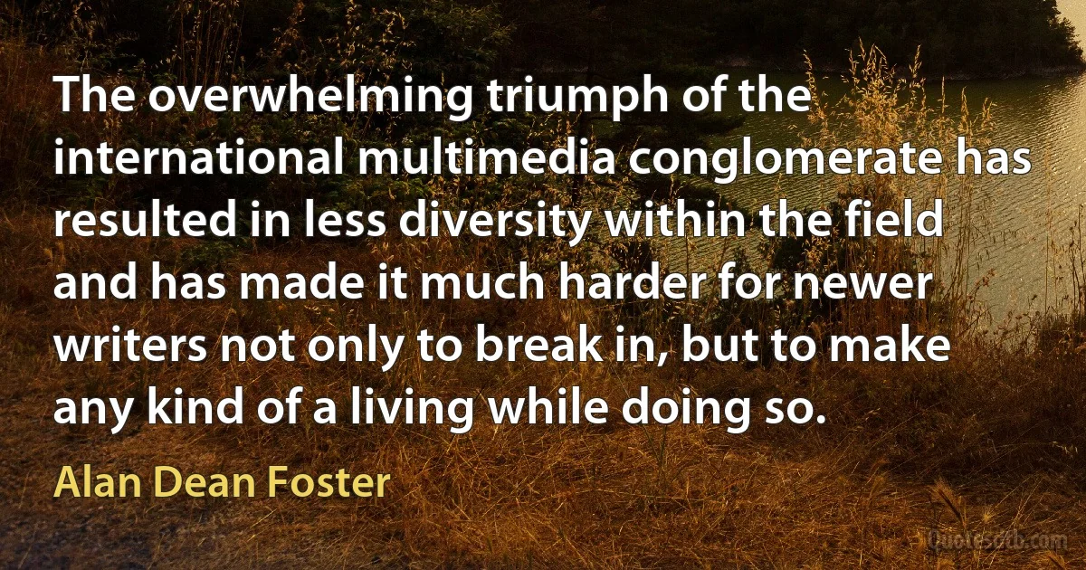 The overwhelming triumph of the international multimedia conglomerate has resulted in less diversity within the field and has made it much harder for newer writers not only to break in, but to make any kind of a living while doing so. (Alan Dean Foster)