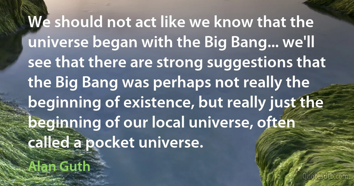 We should not act like we know that the universe began with the Big Bang... we'll see that there are strong suggestions that the Big Bang was perhaps not really the beginning of existence, but really just the beginning of our local universe, often called a pocket universe. (Alan Guth)