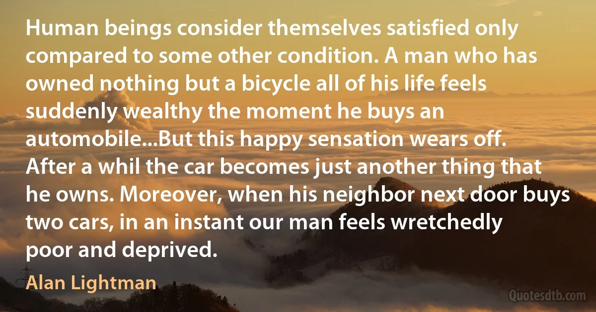 Human beings consider themselves satisfied only compared to some other condition. A man who has owned nothing but a bicycle all of his life feels suddenly wealthy the moment he buys an automobile...But this happy sensation wears off. After a whil the car becomes just another thing that he owns. Moreover, when his neighbor next door buys two cars, in an instant our man feels wretchedly poor and deprived. (Alan Lightman)