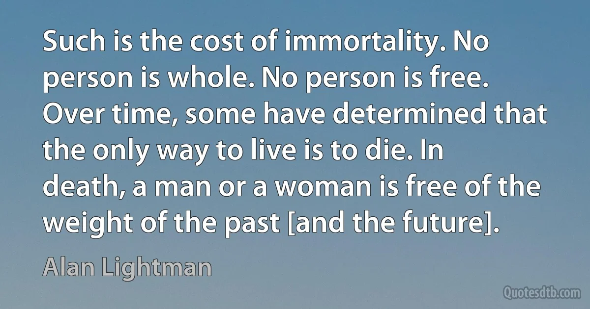 Such is the cost of immortality. No person is whole. No person is free. Over time, some have determined that the only way to live is to die. In death, a man or a woman is free of the weight of the past [and the future]. (Alan Lightman)