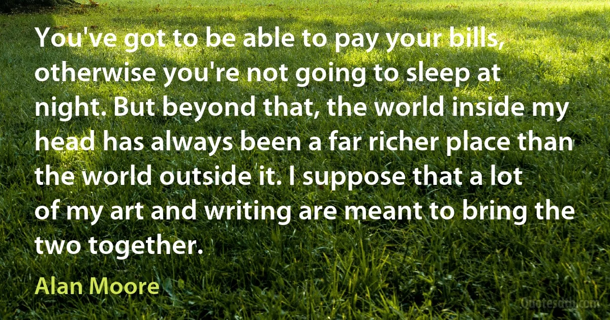 You've got to be able to pay your bills, otherwise you're not going to sleep at night. But beyond that, the world inside my head has always been a far richer place than the world outside it. I suppose that a lot of my art and writing are meant to bring the two together. (Alan Moore)