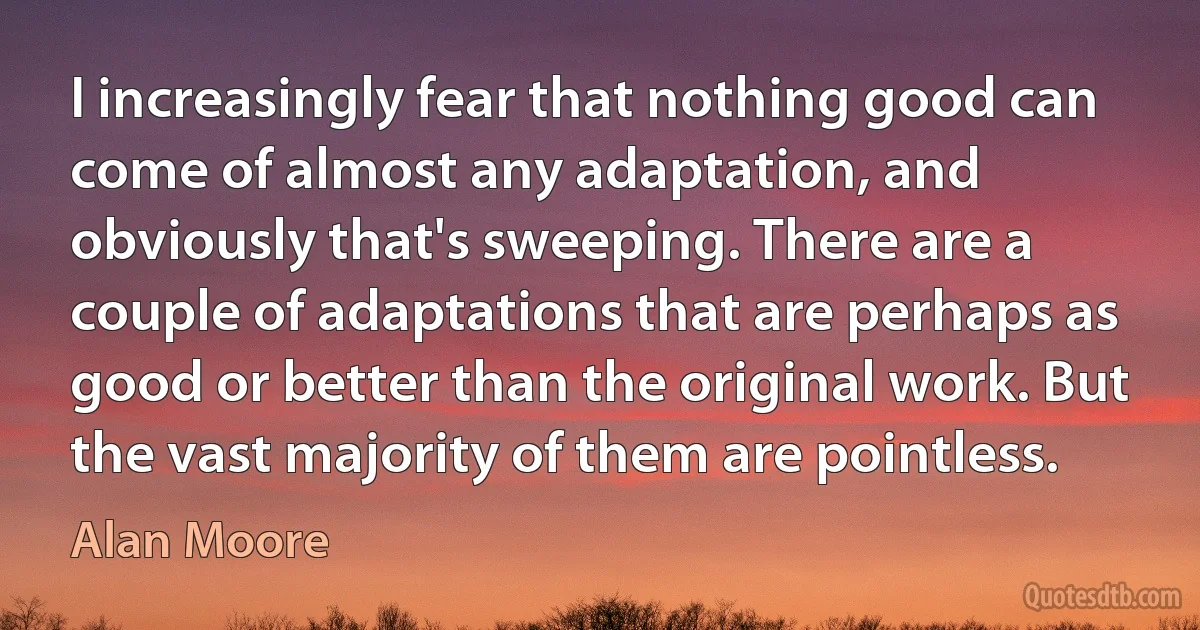 I increasingly fear that nothing good can come of almost any adaptation, and obviously that's sweeping. There are a couple of adaptations that are perhaps as good or better than the original work. But the vast majority of them are pointless. (Alan Moore)