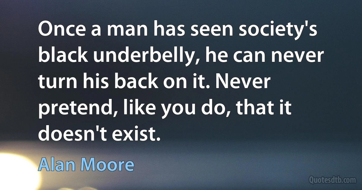 Once a man has seen society's black underbelly, he can never turn his back on it. Never pretend, like you do, that it doesn't exist. (Alan Moore)