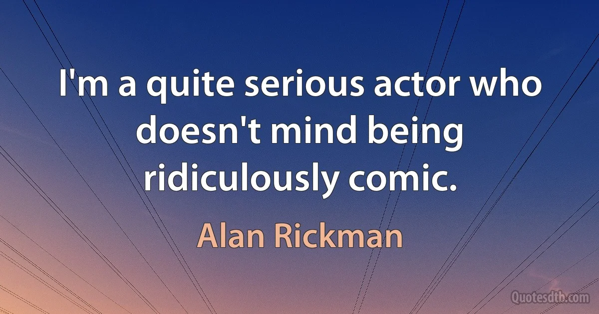 I'm a quite serious actor who doesn't mind being ridiculously comic. (Alan Rickman)