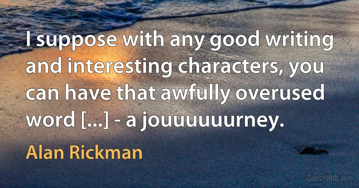 I suppose with any good writing and interesting characters, you can have that awfully overused word [...] - a jouuuuuurney. (Alan Rickman)