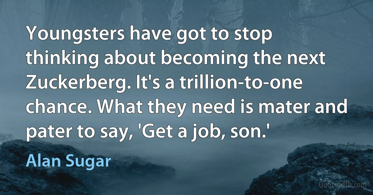 Youngsters have got to stop thinking about becoming the next Zuckerberg. It's a trillion-to-one chance. What they need is mater and pater to say, 'Get a job, son.' (Alan Sugar)