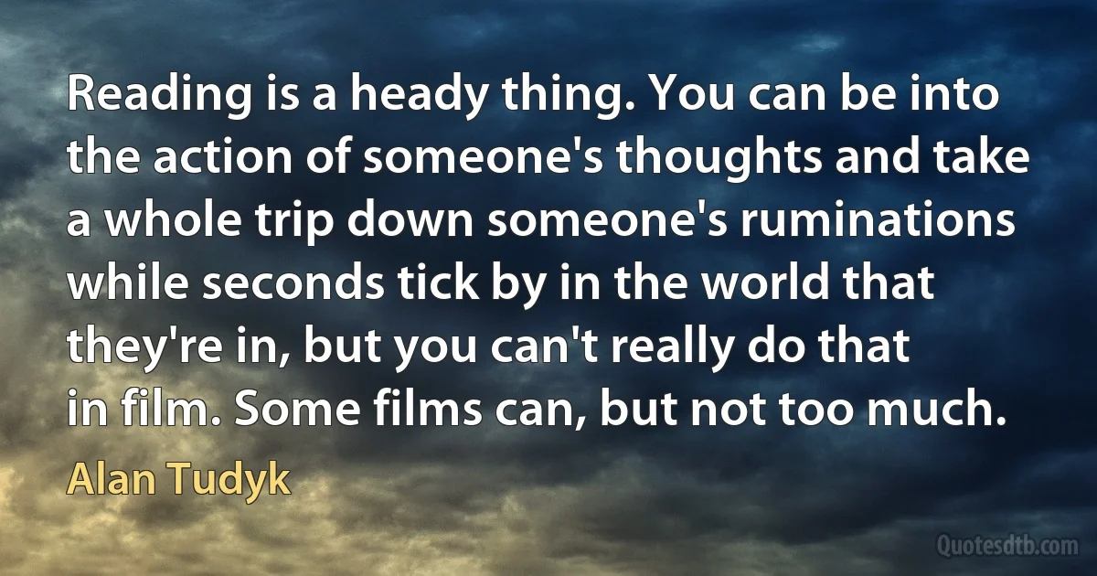 Reading is a heady thing. You can be into the action of someone's thoughts and take a whole trip down someone's ruminations while seconds tick by in the world that they're in, but you can't really do that in film. Some films can, but not too much. (Alan Tudyk)