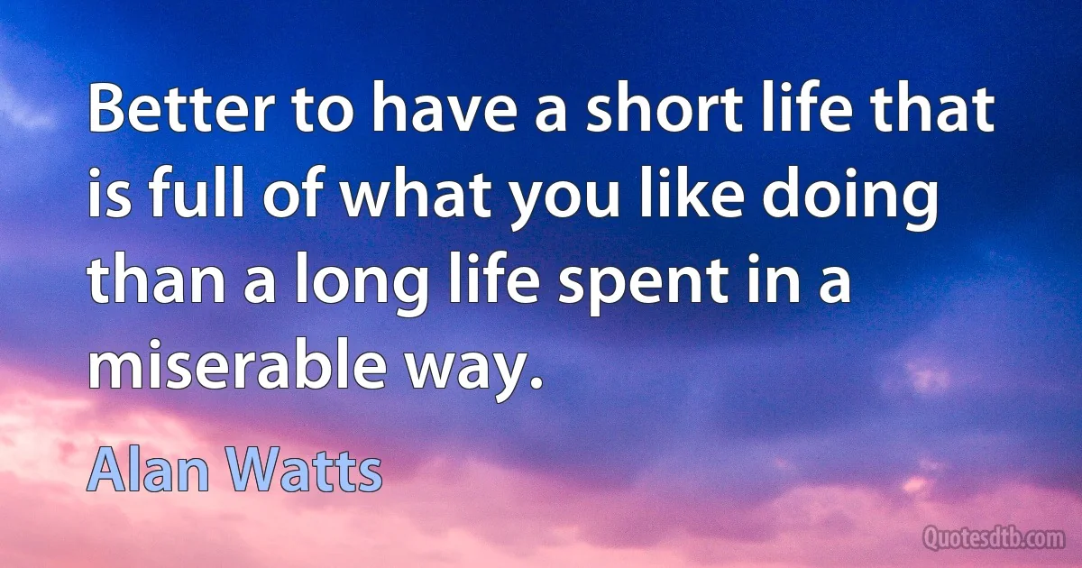 Better to have a short life that is full of what you like doing than a long life spent in a miserable way. (Alan Watts)