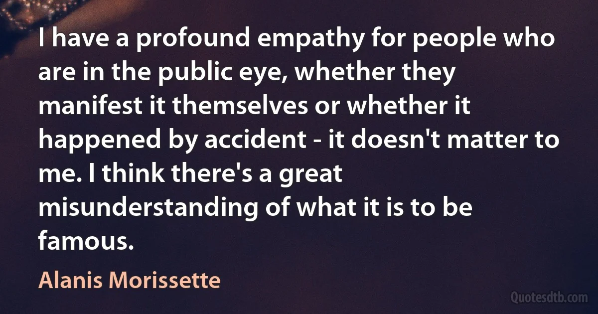 I have a profound empathy for people who are in the public eye, whether they manifest it themselves or whether it happened by accident - it doesn't matter to me. I think there's a great misunderstanding of what it is to be famous. (Alanis Morissette)