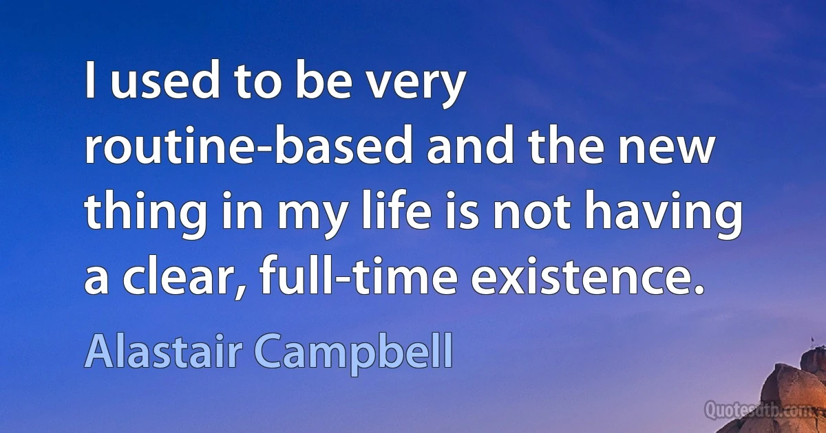 I used to be very routine-based and the new thing in my life is not having a clear, full-time existence. (Alastair Campbell)