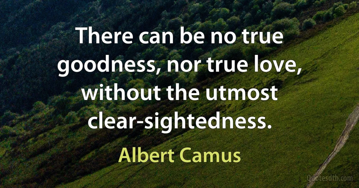 There can be no true goodness, nor true love, without the utmost clear-sightedness. (Albert Camus)