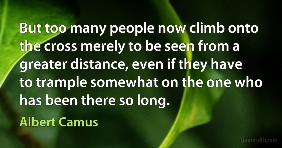 But too many people now climb onto the cross merely to be seen from a greater distance, even if they have to trample somewhat on the one who has been there so long. (Albert Camus)