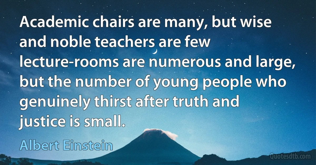 Academic chairs are many, but wise and noble teachers are few lecture-rooms are numerous and large, but the number of young people who genuinely thirst after truth and justice is small. (Albert Einstein)