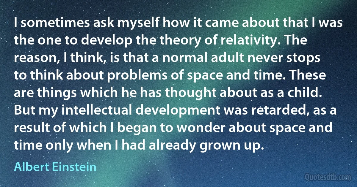 I sometimes ask myself how it came about that I was the one to develop the theory of relativity. The reason, I think, is that a normal adult never stops to think about problems of space and time. These are things which he has thought about as a child. But my intellectual development was retarded, as a result of which I began to wonder about space and time only when I had already grown up. (Albert Einstein)