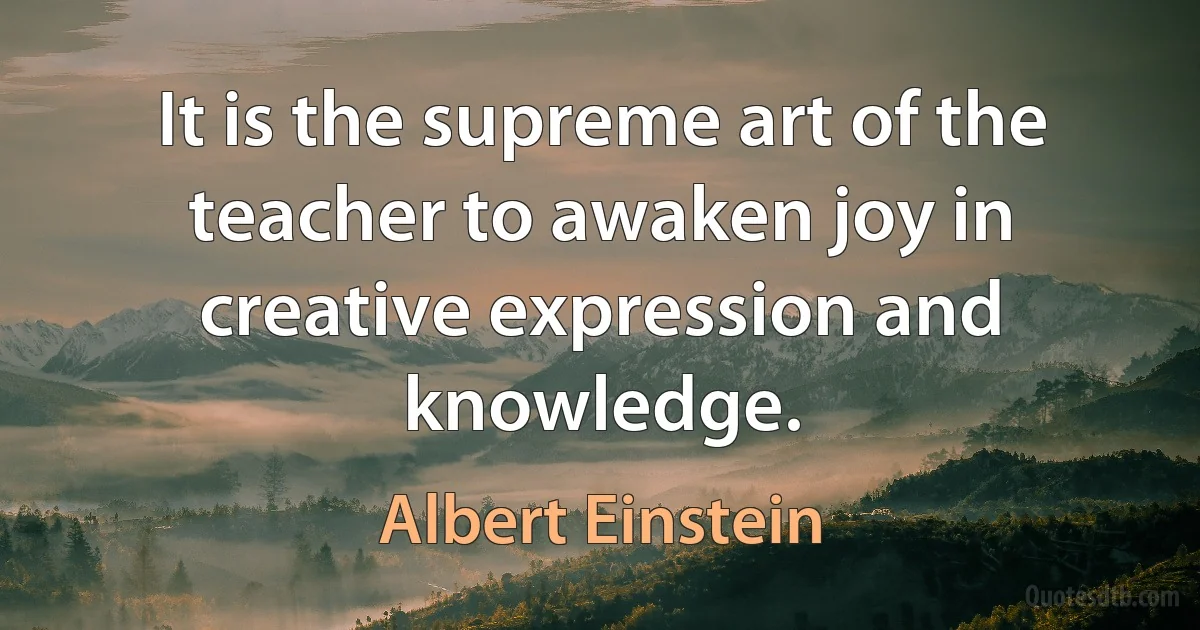 It is the supreme art of the teacher to awaken joy in creative expression and knowledge. (Albert Einstein)