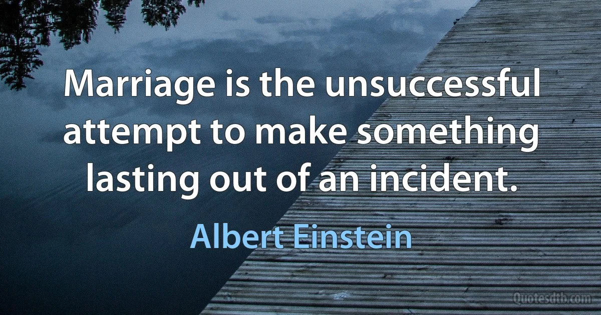 Marriage is the unsuccessful attempt to make something lasting out of an incident. (Albert Einstein)