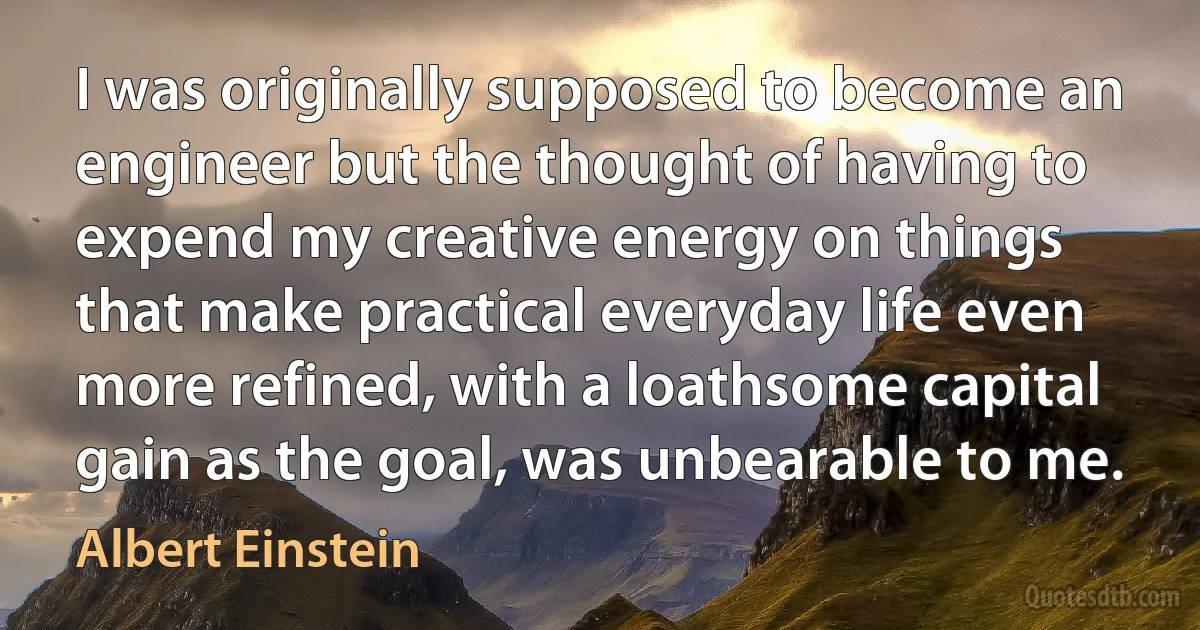 I was originally supposed to become an engineer but the thought of having to expend my creative energy on things that make practical everyday life even more refined, with a loathsome capital gain as the goal, was unbearable to me. (Albert Einstein)