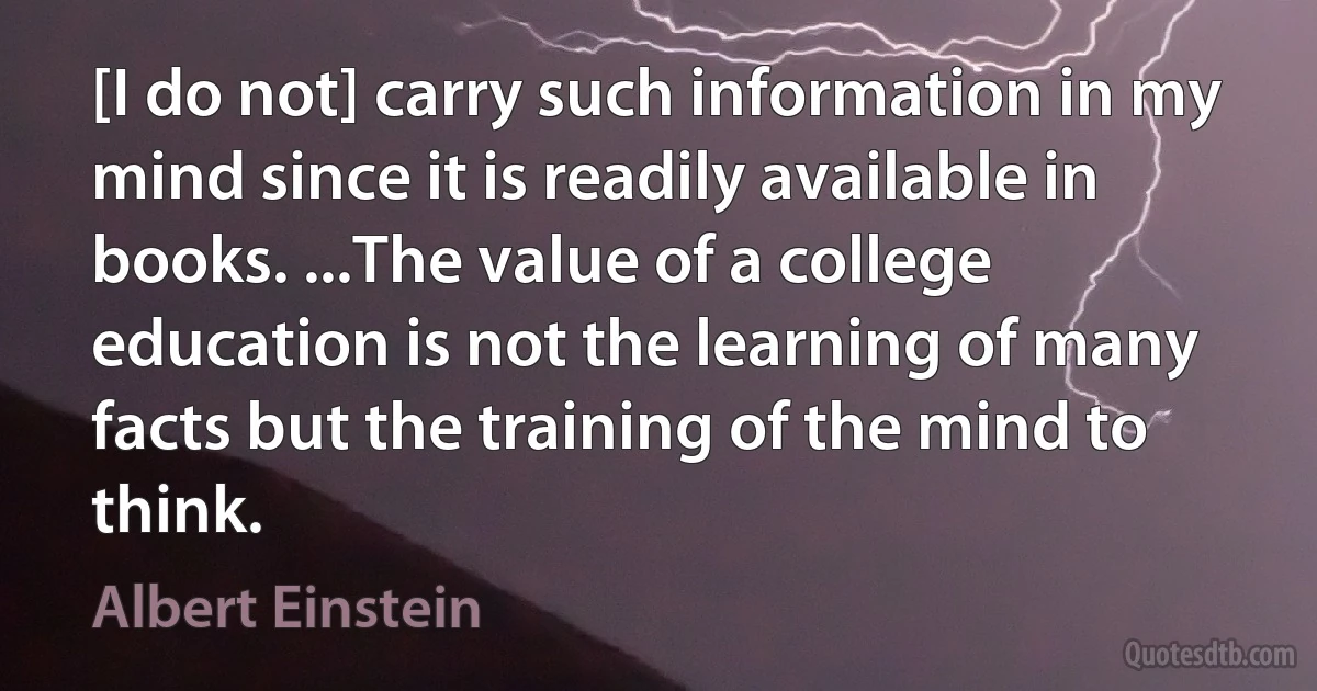 [I do not] carry such information in my mind since it is readily available in books. ...The value of a college education is not the learning of many facts but the training of the mind to think. (Albert Einstein)