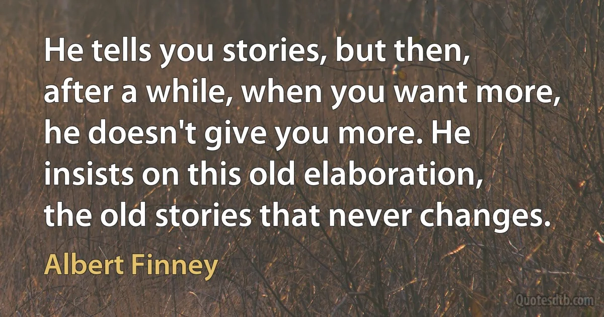 He tells you stories, but then, after a while, when you want more, he doesn't give you more. He insists on this old elaboration, the old stories that never changes. (Albert Finney)