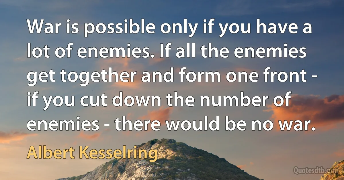 War is possible only if you have a lot of enemies. If all the enemies get together and form one front - if you cut down the number of enemies - there would be no war. (Albert Kesselring)