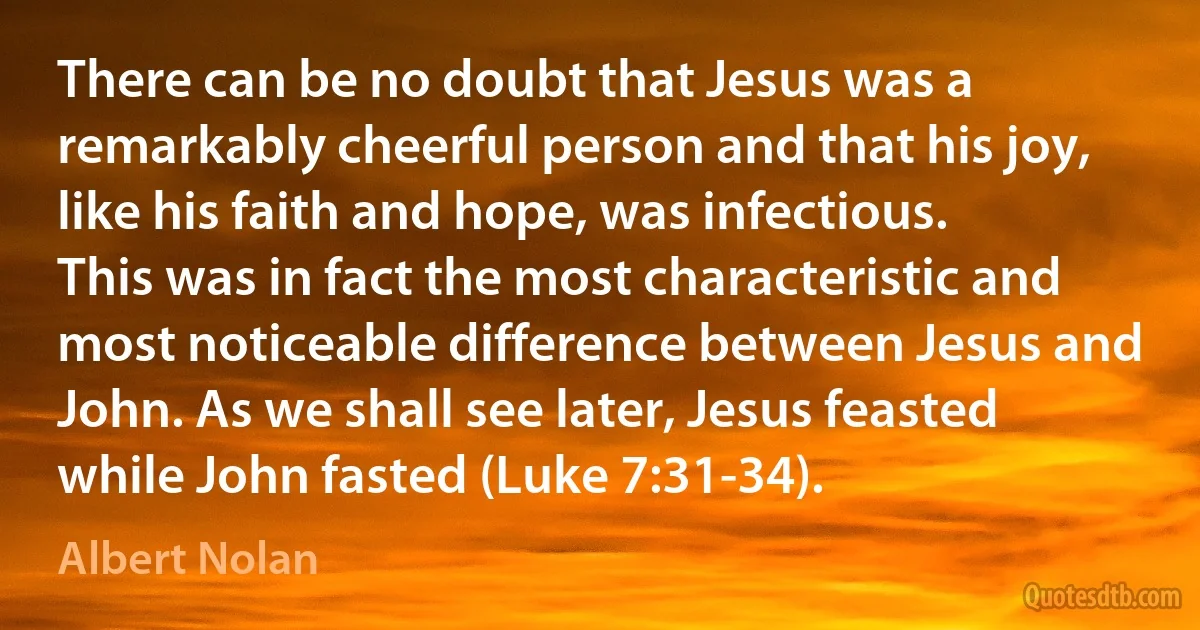 There can be no doubt that Jesus was a remarkably cheerful person and that his joy, like his faith and hope, was infectious. This was in fact the most characteristic and most noticeable difference between Jesus and John. As we shall see later, Jesus feasted while John fasted (Luke 7:31-34). (Albert Nolan)