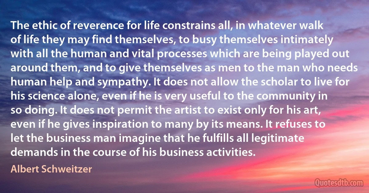 The ethic of reverence for life constrains all, in whatever walk of life they may find themselves, to busy themselves intimately with all the human and vital processes which are being played out around them, and to give themselves as men to the man who needs human help and sympathy. It does not allow the scholar to live for his science alone, even if he is very useful to the community in so doing. It does not permit the artist to exist only for his art, even if he gives inspiration to many by its means. It refuses to let the business man imagine that he fulfills all legitimate demands in the course of his business activities. (Albert Schweitzer)