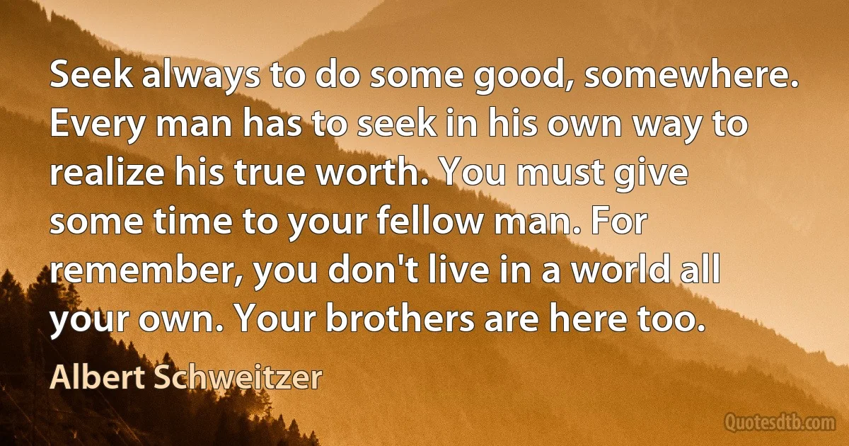 Seek always to do some good, somewhere. Every man has to seek in his own way to realize his true worth. You must give some time to your fellow man. For remember, you don't live in a world all your own. Your brothers are here too. (Albert Schweitzer)