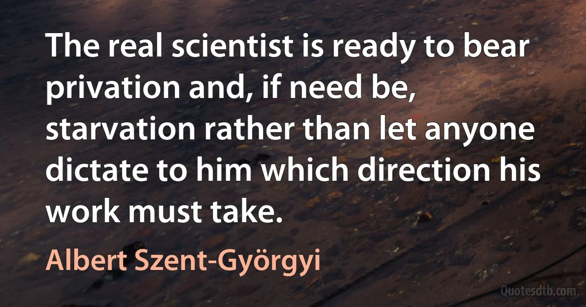 The real scientist is ready to bear privation and, if need be, starvation rather than let anyone dictate to him which direction his work must take. (Albert Szent-Györgyi)