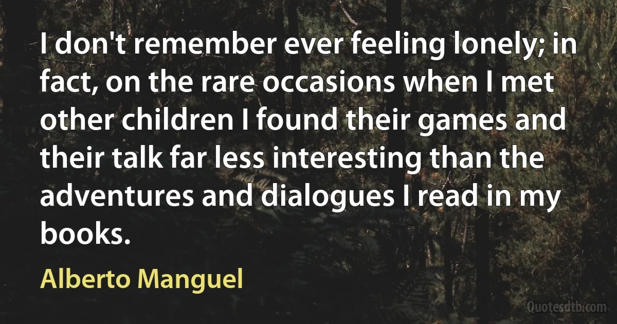 I don't remember ever feeling lonely; in fact, on the rare occasions when I met other children I found their games and their talk far less interesting than the adventures and dialogues I read in my books. (Alberto Manguel)