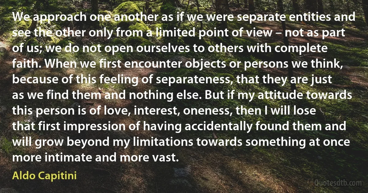 We approach one another as if we were separate entities and see the other only from a limited point of view – not as part of us; we do not open ourselves to others with complete faith. When we first encounter objects or persons we think, because of this feeling of separateness, that they are just as we find them and nothing else. But if my attitude towards this person is of love, interest, oneness, then I will lose that first impression of having accidentally found them and will grow beyond my limitations towards something at once more intimate and more vast. (Aldo Capitini)