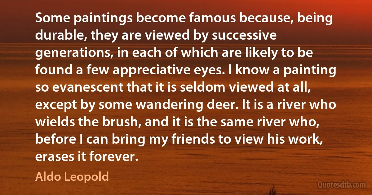 Some paintings become famous because, being durable, they are viewed by successive generations, in each of which are likely to be found a few appreciative eyes. I know a painting so evanescent that it is seldom viewed at all, except by some wandering deer. It is a river who wields the brush, and it is the same river who, before I can bring my friends to view his work, erases it forever. (Aldo Leopold)