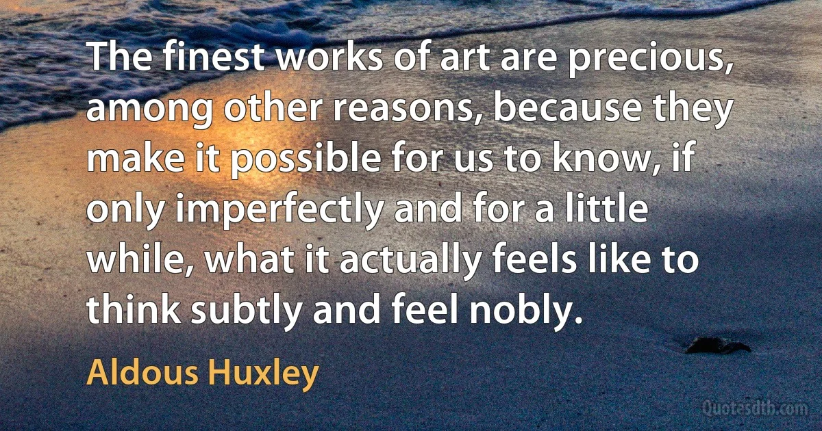 The finest works of art are precious, among other reasons, because they make it possible for us to know, if only imperfectly and for a little while, what it actually feels like to think subtly and feel nobly. (Aldous Huxley)